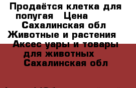 Продаётся клетка для попугая › Цена ­ 500 - Сахалинская обл. Животные и растения » Аксесcуары и товары для животных   . Сахалинская обл.